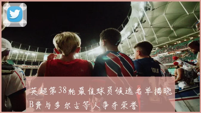 英超第38轮最佳球员候选名单揭晓B费与多尔古等人争夺荣誉