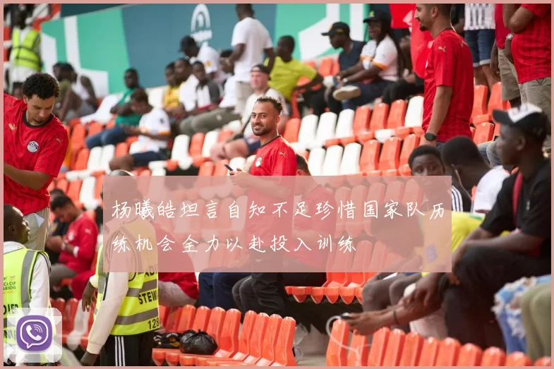 杨曦皓坦言自知不足珍惜国家队历练机会全力以赴投入训练