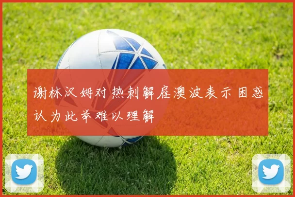 谢林汉姆对热刺解雇澳波表示困惑认为此举难以理解