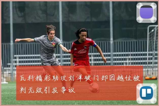 瓦科精彩助攻刘洋破门却因越位被判无效引发争议