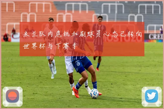 米兰队内危机加剧球员心态已转向世界杯与下赛季