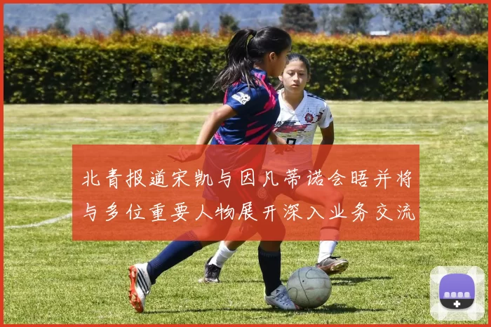 北青报道宋凯与因凡蒂诺会晤并将与多位重要人物展开深入业务交流