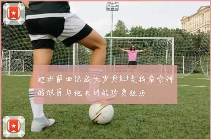 迪班萨回忆成长岁月KD是我最崇拜的球员与他共训的珍贵经历