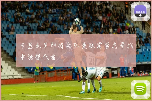 卡塞米罗即将离队曼联需紧急寻找中场替代者