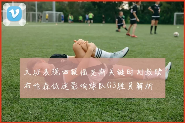 文班表现回暖福克斯关键时刻救赎布伦森低迷影响球队G3胜负解析