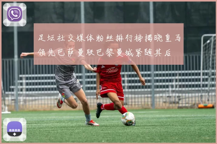 足坛社交媒体粉丝排行榜揭晓皇马领先巴萨曼联巴黎曼城紧随其后