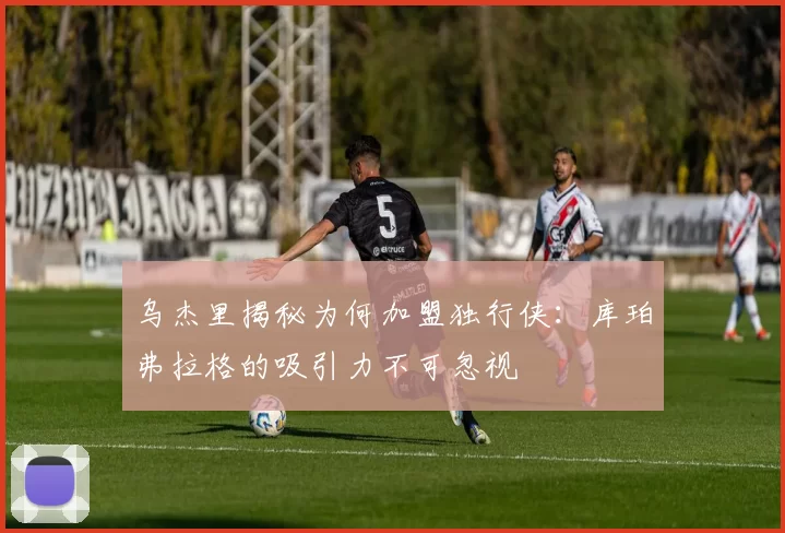 乌杰里揭秘为何加盟独行侠：库珀弗拉格的吸引力不可忽视
