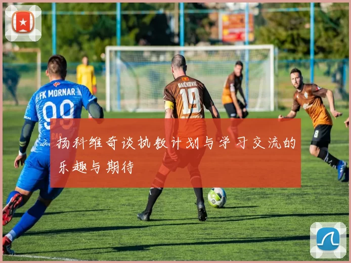 扬科维奇谈执教计划与学习交流的乐趣与期待