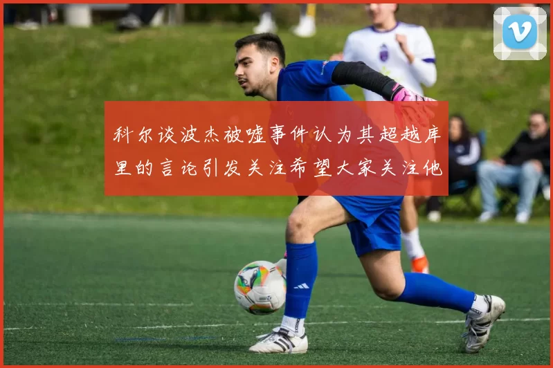 科尔谈波杰被嘘事件认为其超越库里的言论引发关注希望大家关注他的努力与表现