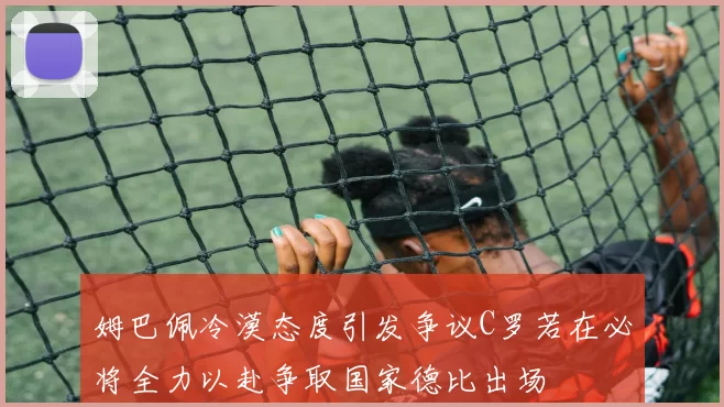 姆巴佩冷漠态度引发争议C罗若在必将全力以赴争取国家德比出场