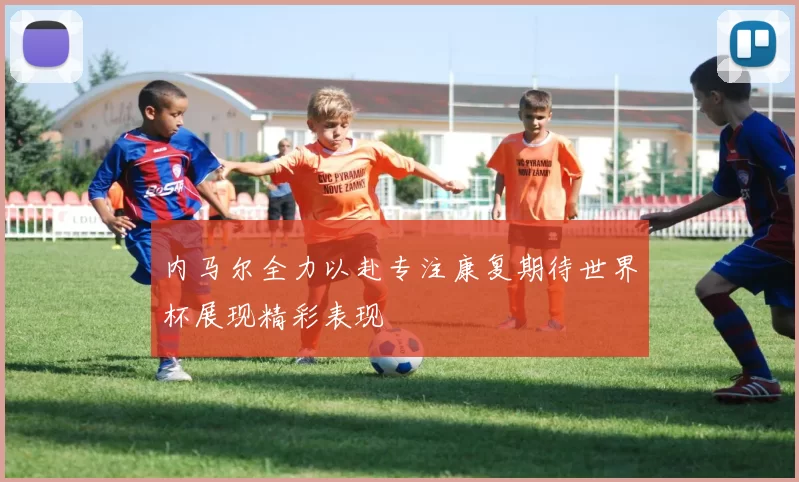 内马尔全力以赴专注康复期待世界杯展现精彩表现